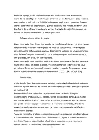 30
Portanto, a projeção de vendas deve ser feita tendo como base a análise de
mercado e a estratégia de marketing da empresa. Dessa forma, essa projeção será
mais realista e terá maior probabilidade de ocorrer conforme o planejado. Deve-se
atentar para o fato da sazonalidade, quando esta influi nas vendas. Portanto, uma
boa forma de se efetuar projeções de vendas é através de projeções mensais em
termos de volume de vendas e os preços praticados.
Diferencial competitivo do produto.
O empreendedor deve deixar claro o valor ou benefícios adicionais que seus clientes
obtêm quando escolhem sua empresa em lugar da concorrência. Toda empresa
deve concentrar esforços para alcançar desempenho superior em uma determinada
área de benefício para o consumidor; pode esforçar-se para ser líder em serviços,
em qualidade, em estilo, em tecnologia etc.
O empreendedor deve identificar a vocação de sua empresa e enfatizá-la, porque é
muito difícil liderar em todas as áreas. “Nenhuma empresa pode vencer se seus
produtos e ofertas lembram qualquer outro produto ou oferta. As empresas devem
buscar posicionamento e diferenciação relevantes”. (KOTLER, 2007 p. 304)
Distribuição.
A distribuição é um dos processos da logística responsável pela administração dos
materiais a partir da saída do produto da linha de produção até a entrega do produto
no destino final.
Deve-se identificar e determinar os possíveis canais de distribuição para
disponibilizar o produto/serviço, no local, tempo e quantidade certos, para melhor
atender às necessidades do consumidor. A distribuição deve ser feita de maneira
adequada para que seja possível dominar o seu nicho no mercado, através da
maximização das vendas, alavancagem de marca, valor agregado, satisfação e
lealdade dos clientes.
Torna-se necessário analisar as diferentes alternativas existentes para fazer chegar
o produto/serviço aos clientes finais, desenvolvendo os prós e os contras de cada
um deles. Deve ser especificadas relevâncias a aspectos como: a rapidez no
serviço, o custo, a distância do mercado conquistado, etc.
 
