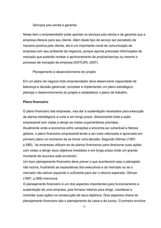 31
Serviços pós-venda e garantia
Neste item o empreendedor pode apontar os serviços pós-venda e de garantia que a
empresa oferece para seu cliente. Além deste tipo de serviço ser percebido de
maneira positiva pelo cliente, ele é um importante canal de comunicação da
empresa com seu ambiente de negócios, porque aponta preciosas informações de
mercado que poderão nortear o aprimoramento do produto/serviço ou mesmo o
processo de inovação da empresa (KOTLER, 2007).
Planejamento e desenvolvimento do projeto
Em um plano de negocio todo empreendedor deve desenvolver capacidade de
liderança e decisão gerencial; conceber e implementar um plano estratégico,
planejar o desenvolvimento do projeto e estabelecer o plano de trabalho.
Plano financeiro
O plano financeiro das empresas, visa dar a sustentação necessária para execução
de planos estratégicos a curto e em longo prazo, direcionando toda a ação
empresarial com vistas a atingir as metas orçamentárias previstas.
Atualmente onde a economia sofre variações e encontra-se vulnerável a fatores
globais, o plano financeiro empresarial tende a ser mais valorizado e apreciado em
primeiro plano no momento de se tomar uma decisão. Segundo Gitman (1997,
p.588), “as empresas utilizam-se de planos financeiros para direcionar suas ações
com vistas a atingir seus objetivos imediatos e em longo prazo onde um grande
montante de recursos está envolvido”.
Um bom planejamento financeiro deve prever o que acontecerá caso o planejado
não ocorra, frustrando as expectativas dos executivos e do mercado ou se o
mercado não estiver aquecido o suficiente para dar o retorno esperado. Gitman
(1997, p.588) menciona:
O planejamento financeiro é um dos aspectos importantes para funcionamento e
sustentação de uma empresa, pois fornece roteiros para dirigir, coordenar e
controlar suas ações na consecução de seus objetivos. Dois aspectos-chave do
planejamento financeiro são o planejamento de caixa e de lucros. O primeiro envolve
 