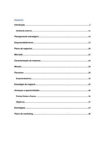 Sumário
Introdução ......................................................................................................................1
Ambiente externo................................................................................................................ 11
Planejamento estratégico .......................................................................................... 14
Empreendedorismo .................................................................................................... 17
Plano de negócios....................................................................................................... 20
Mercado........................................................................................................................ 21
Caracterização da empresa ....................................................................................... 23
Missão........................................................................................................................... 24
Parceiros ...................................................................................................................... 24
Empreendedores................................................................................................................. 24
Estratégia de negócio................................................................................................. 25
Ameaças e oportunidades ......................................................................................... 26
Pontos fortes e fracos........................................................................................................ 26
Objetivos.............................................................................................................................. 27
Estratégias ................................................................................................................... 27
Plano de marketing ..................................................................................................... 28
 