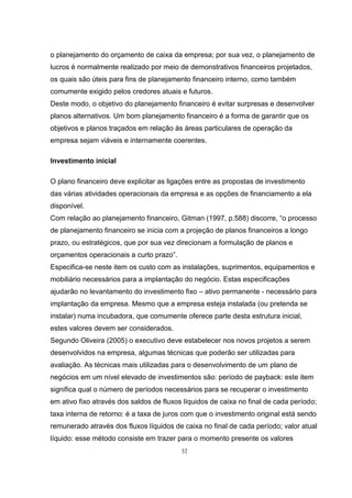 32
o planejamento do orçamento de caixa da empresa; por sua vez, o planejamento de
lucros é normalmente realizado por meio de demonstrativos financeiros projetados,
os quais são úteis para fins de planejamento financeiro interno, como também
comumente exigido pelos credores atuais e futuros.
Deste modo, o objetivo do planejamento financeiro é evitar surpresas e desenvolver
planos alternativos. Um bom planejamento financeiro é a forma de garantir que os
objetivos e planos traçados em relação às áreas particulares de operação da
empresa sejam viáveis e internamente coerentes.
Investimento inicial
O plano financeiro deve explicitar as ligações entre as propostas de investimento
das várias atividades operacionais da empresa e as opções de financiamento a ela
disponível.
Com relação ao planejamento financeiro, Gitman (1997, p.588) discorre, “o processo
de planejamento financeiro se inicia com a projeção de planos financeiros a longo
prazo, ou estratégicos, que por sua vez direcionam a formulação de planos e
orçamentos operacionais a curto prazo”.
Especifica-se neste item os custo com as instalações, suprimentos, equipamentos e
mobiliário necessários para a implantação do negócio. Estas especificações
ajudarão no levantamento do investimento fixo – ativo permanente - necessário para
implantação da empresa. Mesmo que a empresa esteja instalada (ou pretenda se
instalar) numa incubadora, que comumente oferece parte desta estrutura inicial,
estes valores devem ser considerados.
Segundo Oliveira (2005) o executivo deve estabelecer nos novos projetos a serem
desenvolvidos na empresa, algumas técnicas que poderão ser utilizadas para
avaliação. As técnicas mais utilizadas para o desenvolvimento de um plano de
negócios em um nível elevado de investimentos são: período de payback: este item
significa qual o número de períodos necessários para se recuperar o investimento
em ativo fixo através dos saldos de fluxos líquidos de caixa no final de cada período;
taxa interna de retorno: é a taxa de juros com que o investimento original está sendo
remunerado através dos fluxos líquidos de caixa no final de cada período; valor atual
líquido: esse método consiste em trazer para o momento presente os valores
 