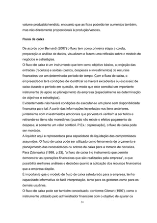34
volume produzido/vendido, enquanto que as fixas poderão ter aumentos também,
mas não diretamente proporcionais à produção/vendas.
Fluxo de caixa
De acordo com Bernardi (2007) o fluxo tem como primeira etapa a coleta,
preparação e análise de dados, visualizam e fazem uma reflexão sobre o modelo de
negócios e estratégias.
O fluxo de caixa é um instrumento que tem como objetivo básico, a projeção das
entradas (receitas) e saídas (custos, despesas e investimentos) de recursos
financeiros por um determinado período de tempo. Com o fluxo de caixa, o
empreendedor terá condições de identificar se haverá excedentes ou escassez de
caixa durante o período em questão, de modo que este constitui um importante
instrumento de apoio ao planejamento da empresa (especialmente na determinação
de objetivos e estratégias).
Evidentemente não haverá condições de executar-se um plano sem disponibilidade
financeira para tal. A partir das informações levantadas nos itens anteriores,
juntamente com investimentos adicionais que porventura venham a ser feitos e
retirando-se itens não monetários (quando não existe o efetivo pagamento da
despesa, é somente um valor contábil. P.Ex.: depreciação), o fluxo de caixa pode
ser montado.
A liquidez aqui é representada pela capacidade de liquidação dos compromissos
assumidos. O fluxo de caixa pode ser utilizado como ferramenta de orçamento e
planejamento das necessidades ou sobras de caixa para a tomada de decisões.
Para Zdanowicz (1998, p.33), “o fluxo de caixa é o instrumento que permite
demonstrar as operações financeiras que são realizadas pela empresa”, o que
possibilita melhores análises e decisões quanto à aplicação dos recursos financeiros
que a empresa dispõe.
É importante que o modelo de fluxo de caixa estruturado para a empresa, tenha
capacidade informativa de fácil interpretação, tanto para os gestores como para os
demais usuários.
O fluxo de caixa pode ser também conceituado, conforme Gitman (1997), como o
instrumento utilizado pelo administrador financeiro com o objetivo de apurar os
 