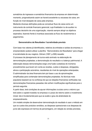 35
somatórios de ingressos e somatórios financeiros da empresa em determinado
momento, prognosticando assim se haverá excedente ou escassez de caixa, em
função do nível desejado de caixa pela empresa.
Mediante diversas definições pode-se conceituar fluxo de caixa como um
instrumento de controle financeiro gerencial, cuja finalidade é a de auxiliar no
processo decisório de uma organização, visando sempre atingir os objetivos
esperados, fazendo frente à incerteza associada ao fluxo de recebimentos e
pagamentos.
Demonstrativo de Resultados / lucratividade prevista
Com base nos valores já identificados, relativos às entradas e saídas da empresa, o
empreendedor poderá utilizar a planilha “Demonstrativo de Resultados” para chegar
à lucratividade de seu negócio. Gitman (1997, p.599) ressalta:
O processo de planejamento de lucros está centrado na elaboração de
demonstrações projetadas; a demonstração do resultado e o balanço patrimonial. A
elaboração dessas demonstrações exige uma fusão cuidadosa de inúmeros
procedimentos que levem em conta as receitas, custos e despesas, obrigações,
ativos e participação acionários, resultantes do nível de operações antecipadas.
O administrador da área financeira tem por base o uso de aproximações
simplificadas para contemplar demonstrações projetadas. As técnicas mais
populares baseiam-se na confiança de que as relações financeiras verificadas nas
demonstrações financeiras passadas não sofram modificações significativas para o
período seguinte.
A partir disso, terá condições de apurar informações cruciais como o retorno que
terá sobre o capital investido na empresa e o prazo de retorno sobre o investimento
inicial. Isto é fundamental para que se avalie o grau de atratividade do
empreendimento.
Um modelo simples de desenvolver demonstração do resultado é usar o método em
que os custos dos produtos vendidos, as despesas operacionais e as despesas de
juros são expressos em termos de percentagens, em relação às vendas previstas.
 