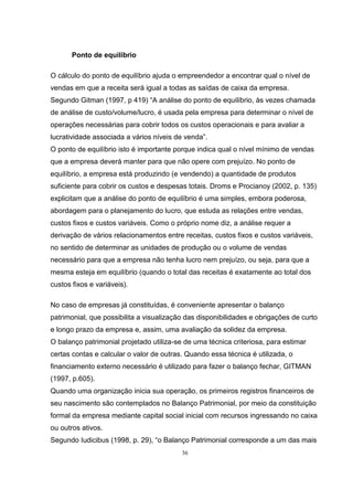 36
Ponto de equilíbrio
O cálculo do ponto de equilíbrio ajuda o empreendedor a encontrar qual o nível de
vendas em que a receita será igual a todas as saídas de caixa da empresa.
Segundo Gitman (1997, p 419) “A análise do ponto de equilíbrio, às vezes chamada
de análise de custo/volume/lucro, é usada pela empresa para determinar o nível de
operações necessárias para cobrir todos os custos operacionais e para avaliar a
lucratividade associada a vários níveis de venda”.
O ponto de equilíbrio isto é importante porque indica qual o nível mínimo de vendas
que a empresa deverá manter para que não opere com prejuízo. No ponto de
equilíbrio, a empresa está produzindo (e vendendo) a quantidade de produtos
suficiente para cobrir os custos e despesas totais. Droms e Procianoy (2002, p. 135)
explicitam que a análise do ponto de equilíbrio é uma simples, embora poderosa,
abordagem para o planejamento do lucro, que estuda as relações entre vendas,
custos fixos e custos variáveis. Como o próprio nome diz, a análise requer a
derivação de vários relacionamentos entre receitas, custos fixos e custos variáveis,
no sentido de determinar as unidades de produção ou o volume de vendas
necessário para que a empresa não tenha lucro nem prejuízo, ou seja, para que a
mesma esteja em equilíbrio (quando o total das receitas é exatamente ao total dos
custos fixos e variáveis).
No caso de empresas já constituídas, é conveniente apresentar o balanço
patrimonial, que possibilita a visualização das disponibilidades e obrigações de curto
e longo prazo da empresa e, assim, uma avaliação da solidez da empresa.
O balanço patrimonial projetado utiliza-se de uma técnica criteriosa, para estimar
certas contas e calcular o valor de outras. Quando essa técnica é utilizada, o
financiamento externo necessário é utilizado para fazer o balanço fechar, GITMAN
(1997, p.605).
Quando uma organização inicia sua operação, os primeiros registros financeiros de
seu nascimento são contemplados no Balanço Patrimonial, por meio da constituição
formal da empresa mediante capital social inicial com recursos ingressando no caixa
ou outros ativos.
Segundo Iudicibus (1998, p. 29), “o Balanço Patrimonial corresponde a um das mais
 