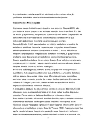 37
importantes demonstrativos contábeis, destinado a demonstrar a situação
patrimonial e financeira de uma entidade em determinado período”.
Procedimentos Metodológicos
O presente estudo é definido como descritivo que, segundo Oliveira (2005), são
processos de estudo que procuram abranger a relação entre as variáveis. É o tipo
de estudo que permite ao pesquisador a obtenção de uma melhor compreensão do
comportamento de diversos fatores e elementos relacionados entre si que
influenciam determinado fenômeno nas empresas, por exemplo.
Segundo Oliveira (2005) a pesquisa tem por objetivo estabelecer uma série de
estudos no sentido de desvendar respostas para indagações e questões que
existem em todos os ramos do conhecimento humano. O estudo descritivo da
margem a explicação das relações causa e efeito do fenômeno, o que possibilita
analisar o papel das variáveis em estudo nos acontecimentos organizacional.
Quanto aos objetivos trata-se de um estudo de caso. Esse método é caracterizado
por ser um estudo intensivo. Leva em consideração à compreensão completa das
relações entre os fatores do assunto investigado.
No tocante a abordagem do problema é uma pesquisa com abordagem quali-
quantitativa. A abordagem qualitativa nos leva, entretanto, a uma série de leituras
sobre o assunto da pesquisa, relatar o que diferentes autores ou especialistas
escrevem sobre o assunto, e assim dar o ponto de vista conclusivo. Em conjunto,
utiliza-se abordagem quantitativa, aonde os dados serão coletados e todos
expressos com medidas numéricas e tabelas.
A execução da pesquisa é a etapa em que se inicia a aplicação dos instrumentos
elaborados e das técnicas selecionadas, a fim de se efetuar a coleta dos dados
previstos. Para a coleta de dados serão utilizados fontes secundárias.
Para análise dos dados, utilizar-se-á a análise descritiva, que consiste em analisar e
interpretar os resultados obtidos pelos dados coletados; conseguindo assim
respostas as suas indagações e procurando estabelecer as relações entre os dados
alcançados e a realidade do projeto. Segundo Vergara (1988), “a pesquisa descritiva
expõe características de determinada população ou de determinado fenômeno.
Pode também estabelecer correlações entre variáveis e definir sua natureza. Não
 