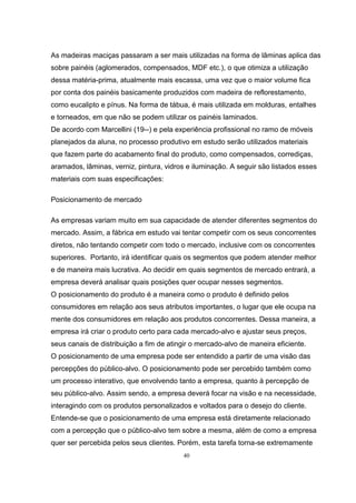 40
As madeiras maciças passaram a ser mais utilizadas na forma de lâminas aplica das
sobre painéis (aglomerados, compensados, MDF etc.), o que otimiza a utilização
dessa matéria-prima, atualmente mais escassa, uma vez que o maior volume fica
por conta dos painéis basicamente produzidos com madeira de reflorestamento,
como eucalipto e pínus. Na forma de tábua, é mais utilizada em molduras, entalhes
e torneados, em que não se podem utilizar os painéis laminados.
De acordo com Marcellini (19--) e pela experiência profissional no ramo de móveis
planejados da aluna, no processo produtivo em estudo serão utilizados materiais
que fazem parte do acabamento final do produto, como compensados, corrediças,
aramados, lâminas, verniz, pintura, vidros e iluminação. A seguir são listados esses
materiais com suas especificações:
Posicionamento de mercado
As empresas variam muito em sua capacidade de atender diferentes segmentos do
mercado. Assim, a fábrica em estudo vai tentar competir com os seus concorrentes
diretos, não tentando competir com todo o mercado, inclusive com os concorrentes
superiores. Portanto, irá identificar quais os segmentos que podem atender melhor
e de maneira mais lucrativa. Ao decidir em quais segmentos de mercado entrará, a
empresa deverá analisar quais posições quer ocupar nesses segmentos.
O posicionamento do produto é a maneira como o produto é definido pelos
consumidores em relação aos seus atributos importantes, o lugar que ele ocupa na
mente dos consumidores em relação aos produtos concorrentes. Dessa maneira, a
empresa irá criar o produto certo para cada mercado-alvo e ajustar seus preços,
seus canais de distribuição a fim de atingir o mercado-alvo de maneira eficiente.
O posicionamento de uma empresa pode ser entendido a partir de uma visão das
percepções do público-alvo. O posicionamento pode ser percebido também como
um processo interativo, que envolvendo tanto a empresa, quanto à percepção de
seu público-alvo. Assim sendo, a empresa deverá focar na visão e na necessidade,
interagindo com os produtos personalizados e voltados para o desejo do cliente.
Entende-se que o posicionamento de uma empresa está diretamente relacionado
com a percepção que o público-alvo tem sobre a mesma, além de como a empresa
quer ser percebida pelos seus clientes. Porém, esta tarefa torna-se extremamente
 