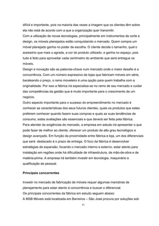 41
difícil e importante, pois na maioria das vezes a imagem que os clientes têm sobre
ela não está de acordo com a que a organização quer transmitir.
Com a utilização de novas tecnologias, principalmente em instrumentos de corte e
design, os móveis planejados estão conquistando o mercado. Quem compra um
móvel planejado ganha no poder de escolha. O cliente decide o tamanho, qual o
acessório que mais o agrada, a cor do produto utilizado, e ganha no espaço, pois
tudo é feito para aproveitar cada centímetro do ambiente que será entregue os
móveis.
Design e inovação são as palavras-chave num mercado onde o maior desafio é a
concorrência. Com um número expressivo de lojas que fabricam móveis em série,
barateando o preço, o ramo moveleiro é uma opção para quem trabalha com a
originalidade. Por isso a fábrica irá especializa-se no ramo de seu mercado e cuidar
das competências da gestão que é muito importante para o crescimento de um
negócio.
Outro aspecto importante para o sucesso do empreendimento no mercado é
conhecer as características dos seus futuros clientes, quais os produtos que estes
preferem conhecer quando fazem suas compras e quais as suas tendências de
consumo, estas avaliações são essenciais e que deverá ser feita pela fábrica.
Para atender às exigências do mercado, a empresa em estudo irá apresentar o que
pode fazer de melhor ao cliente, oferecer um produto de alto grau tecnológico e
design avançado. Em função da proximidade entre fábrica e loja, um dos diferenciais
que será destacado é o prazo de entrega. O foco da fábrica é desenvolver
estratégias de expansão, focando o mercado interno e externo; estar atento para
instalação em regiões onde há dificuldade de infraestrutura, de mão-de-obra e de
matéria-prima. A empresa irá também investir em tecnologia, maquinário e
qualificação de pessoal.
Principais concorrentes
Investir no mercado de fabricação de móveis requer algumas manobras de
planejamento para estar atento à concorrência e buscar o diferencial.
Os principais concorrentes da fábrica em estudo seguem abaixo:
A MSB Móveis está localizada em Barreiros – São José procura por soluções sob
 