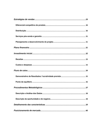 Estratégias de vendas ................................................................................................ 29
Diferencial competitivo do produto.................................................................................. 30
Distribuição. ........................................................................................................................ 30
Serviços pós-venda e garantia ......................................................................................... 31
Planejamento e desenvolvimento do projeto.................................................................. 31
Plano financeiro .......................................................................................................... 31
Investimento inicial..................................................................................................... 32
Receitas ............................................................................................................................... 33
Custos e despesas ............................................................................................................. 33
Fluxo de caixa.............................................................................................................. 34
Demonstrativo de Resultados / lucratividade prevista.................................................. 35
Ponto de equilíbrio ............................................................................................................. 36
Procedimentos Metodológicos ................................................................................. 37
Descrição e Análise dos Dados........................................................................................ 38
Descrição da oportunidade e do negócio........................................................................ 38
Detalhamento das características. ........................................................................... 39
Posicionamento de mercado..................................................................................... 40
 