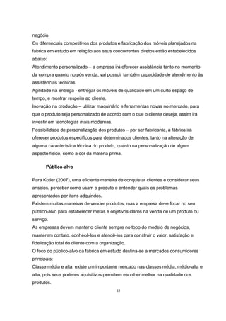 43
negócio.
Os diferenciais competitivos dos produtos e fabricação dos móveis planejados na
fábrica em estudo em relação aos seus concorrentes diretos estão estabelecidos
abaixo:
Atendimento personalizado – a empresa irá oferecer assistência tanto no momento
da compra quanto no pós venda, vai possuir também capacidade de atendimento às
assistências técnicas.
Agilidade na entrega - entregar os móveis de qualidade em um curto espaço de
tempo, e mostrar respeito ao cliente.
Inovação na produção – utilizar maquinário e ferramentas novas no mercado, para
que o produto seja personalizado de acordo com o que o cliente deseja, assim irá
investir em tecnologias mais modernas.
Possibilidade de personalização dos produtos – por ser fabricante, a fábrica irá
oferecer produtos específicos para determinados clientes, tanto na alteração de
alguma característica técnica do produto, quanto na personalização de algum
aspecto físico, como a cor da matéria prima.
Público-alvo
Para Kotler (2007), uma eficiente maneira de conquistar clientes é considerar seus
anseios, perceber como usam o produto e entender quais os problemas
apresentados por itens adquiridos.
Existem muitas maneiras de vender produtos, mas a empresa deve focar no seu
público-alvo para estabelecer metas e objetivos claros na venda de um produto ou
serviço.
As empresas devem manter o cliente sempre no topo do modelo de negócios,
manterem contato, conhecê-los e atendê-los para construir o valor, satisfação e
fidelização total do cliente com a organização.
O foco do público-alvo da fábrica em estudo destina-se a mercados consumidores
principais:
Classe média e alta: existe um importante mercado nas classes média, médio-alta e
alta, pois seus poderes aquisitivos permitem escolher melhor na qualidade dos
produtos.
 