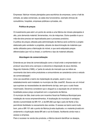 44
Empresas: fabricar móveis planejados para escritórios de empresas, como o hall de
entrada, as salas comerciais, as salas dos funcionários, exemplo clínicas de
consultórios, hospitais, empresas públicas e privadas, etc.
Política de preços
O investimento para abrir um ponto de venda e uma fábrica de móveis planejados é
alto, pois demanda material, ferramentas, mix de máquinas. Outra questão é que a
mão-de-obra precisa ser especializada para o processo produtivo.
A política de preços utilizada pela administração da fábrica será conforme o projeto
elaborado pelo vendedor e projetista, através da descriminação de materiais que
serão utilizados para a fabricação do móvel, e que será estipulado preços
diferenciados (por m2 ou linear), e conforme o tipo de material utilizado.
Abordagem da comercialização
Entende-se por área de comercialização como o local onde o empreendedor vai
produzir seus bens e/ou serviços e colocá-los à disposição de seus clientes.
Segundo Holanda (1986), a “parte do estudo de mercado que se refere ao
movimento dos bens entre produtores e consumidores se caracteriza como o estudo
da comercialização”.
Uma vez escolhido o bairro de implantação do projeto, assim o novo
estabelecimento será instalado no município de São José/SC. Buscou-se um imóvel
que suprisse as necessidades de atendimento da loja, sem que o custo fosse
maximizado. Devemos considerar que o aluguel ou a aquisição de um terreno na
localidade possui preço compatível com o orçamento da fábrica.
O município de São José conta com incentivo fiscal da Prefeitura Municipal para
instalação de novos empreendimentos. A localização do município é vantajosa
devido à proximidade da BR-101, e da BR-282 que liga o país de Norte a Sul,
permitindo facilidade no escoamento das vendas. O acesso ao bairro será muito
bom, pois a BR 101 até o ponto da fábrica já esta duplicada, e o restante já está em
andamento a duplicação desta BR até o sul do Estado, facilitando ainda mais o
acesso a empresa.
Para o sucesso na venda dos produtos, a fábrica deverá identificar os desejos,
 