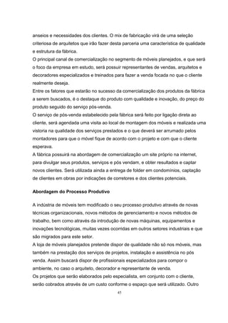 45
anseios e necessidades dos clientes. O mix de fabricação virá de uma seleção
criteriosa de arquitetos que irão fazer desta parceria uma característica de qualidade
e estrutura da fábrica.
O principal canal de comercialização no segmento de móveis planejados, e que será
o foco da empresa em estudo, será possuir representantes de vendas, arquitetos e
decoradores especializados e treinados para fazer a venda focada no que o cliente
realmente deseja.
Entre os fatores que estarão no sucesso da comercialização dos produtos da fábrica
a serem buscados, é o destaque do produto com qualidade e inovação, do preço do
produto seguido do serviço pós-venda.
O serviço de pós-venda estabelecido pela fábrica será feito por ligação direta ao
cliente, será agendada uma visita ao local de montagem dos móveis e realizada uma
vistoria na qualidade dos serviços prestados e o que deverá ser arrumado pelos
montadores para que o móvel fique de acordo com o projeto e com que o cliente
esperava.
A fábrica possuirá na abordagem de comercialização um site próprio na internet,
para divulgar seus produtos, serviços e pós vendam, e obter resultados e captar
novos clientes. Será utilizada ainda a entrega de folder em condomínios, captação
de clientes em obras por indicações de corretores e dos clientes potenciais.
Abordagem do Processo Produtivo
A indústria de móveis tem modificado o seu processo produtivo através de novas
técnicas organizacionais, novos métodos de gerenciamento e novos métodos de
trabalho, bem como através da introdução de novas máquinas, equipamentos e
inovações tecnológicas, muitas vezes ocorridas em outros setores industriais e que
são migrados para este setor.
A loja de móveis planejados pretende dispor de qualidade não só nos móveis, mas
também na prestação dos serviços de projetos, instalação e assistência no pós
venda. Assim buscará dispor de profissionais especializados para compor o
ambiente, no caso o arquiteto, decorador e representante de venda.
Os projetos que serão elaborados pelo especialista, em conjunto com o cliente,
serão cobrados através de um custo conforme o espaço que será utilizado. Outro
 