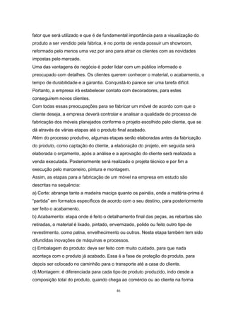 46
fator que será utilizado e que é de fundamental importância para a visualização do
produto a ser vendido pela fábrica, é no ponto de venda possuir um showroom,
reformado pelo menos uma vez por ano para atrair os clientes com as novidades
impostas pelo mercado.
Uma das vantagens do negócio é poder lidar com um público informado e
preocupado com detalhes. Os clientes querem conhecer o material, o acabamento, o
tempo de durabilidade e a garantia. Conquistá-lo parece ser uma tarefa difícil.
Portanto, a empresa irá estabelecer contato com decoradores, para estes
conseguirem novos clientes.
Com todas essas preocupações para se fabricar um móvel de acordo com que o
cliente deseja, a empresa deverá controlar e analisar a qualidade do processo de
fabricação dos móveis planejados conforme o projeto escolhido pelo cliente, que se
dá através de várias etapas até o produto final acabado.
Além do processo produtivo, algumas etapas serão elaboradas antes da fabricação
do produto, como captação do cliente, a elaboração do projeto, em seguida será
elaborada o orçamento, após a análise e a aprovação do cliente será realizada a
venda executada. Posteriormente será realizado o projeto técnico e por fim a
execução pelo marceneiro, pintura e montagem.
Assim, as etapas para a fabricação de um móvel na empresa em estudo são
descritas na sequência:
a) Corte: abrange tanto a madeira maciça quanto os painéis, onde a matéria-prima é
“partida” em formatos específicos de acordo com o seu destino, para posteriormente
ser feito o acabamento.
b) Acabamento: etapa onde é feito o detalhamento final das peças, as rebarbas são
retiradas, o material é lixado, pintado, envernizado, polido ou feito outro tipo de
revestimento, como patna, envelhecimento ou outros. Nesta etapa também tem sido
difundidas inovações de máquinas e processos.
c) Embalagem do produto: deve ser feito com muito cuidado, para que nada
aconteça com o produto já acabado. Essa é a fase de proteção do produto, para
depois ser colocado no caminhão para o transporte até a casa do cliente.
d) Montagem: é diferenciada para cada tipo de produto produzido, indo desde a
composição total do produto, quando chega ao comércio ou ao cliente na forma
 