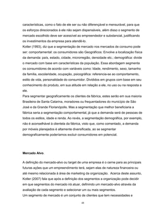 48
características, como o fato de ele ser ou não diferençável e mensurável, para que
os esforços direcionados à ele não sejam dispensáveis, além disso o segmento de
mercado escolhido deve ser acessível ao empreendedor e substancial, justificando
os investimentos da empresa para atendê-lo.
Kotler (1993), diz que a segmentação de mercado nos mercados de consumo pode
ser: comportamental: os consumidores são Geográficos: Envolve a localização física
da demanda: país, estado, cidade, microrregião, densidade etc.; demográfica: divide
o mercado com base em características da população. Essa abordagem segmenta
os consumidores de acordo com variáveis como: Idade, rendimento, sexo, tamanho
da família, escolaridade, ocupação, psicográfica: referencia-se ao comportamento,
estilo de vida, personalidade do consumidor. Divididos em grupos com base em seu
conhecimento do produto, em sua atitude em relação a ele, no uso ou na resposta a
ele.
Para segmentar geograficamente os clientes da fábrica, estes serão em sua maioria
Brasileira de Santa Catarina, moradores ou frequentadores do município de São
José e da Grande Florianópolis. Mas a segmentação que melhor beneficiaria a
fábrica seria a segmentação comportamental, já que a demanda será de pessoas de
todos os estilos, idade e renda. Ao revés, a segmentação demográfica, por exemplo,
não é aconselhável à clientela da fábrica, visto que, como comentado, a demanda
por móveis planejados é altamente diversificada, ao se segmentar
demograficamente poderíamos excluir consumidores em potencial.
Mercado Alvo.
A definição do mercado-alvo ou target de uma empresa é o cerne para as principais
futuras ações que um empreendimento terá, sejam elas de natureza financeira ou
até mesmo relacionada à área de marketing da organização. Acerca deste assunto,
Kotler (2007) fala que após a definição dos segmentos a organização pode decidir
em que segmentos do mercado irá atuar, definindo um mercado-alvo através da
avaliação de cada segmento e selecionar um ou mais segmentos.
Um segmento de mercado é um conjunto de clientes que tem necessidades e
 