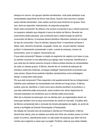 49
desejos em comum. Ao agrupar clientes semelhantes, você pode satisfazer suas
necessidades específicas de forma mais eficaz. Quanto mais recursos e opções
esses clientes demandam, mais razões você tem para dividi-los em grupos. Para
isso, deve-se responder, basicamente, às seguintes perguntas:
Quem está comprando? Ao efetuar uma compra a proposta é que o cliente preencha
um pequeno cadastro que integrará o banco de dados da fábrica. Deverão ser
preenchidos dados pessoais, que contribuirá para a determinação do perfil do
consumidor da fábrica. A empresa deverá identificar diferentes variáveis em função
do tipo de consumidor. Para os clientes “pessoa física” é importante conhecer a
Idade, sexo, tamanho da família, ocupação, renda, etc. Já para clientes “pessoa
jurídica” é interessante compreender o setor, o porte da empresa, número de
funcionários, anos no negócio, faturamento etc.
O que está comprando? Basear a criação do segmento de negócio com base no que
os clientes compram é uma alternativa que agrega valor à empresa, identificando o
que cada tipo de cliente costuma comprar a fábrica poderá abordar as necessidades
de cada um desses grupos. A fábrica, através de um controle de estoques de
entrada e saída dos materiais, consegue catalogar historicamente os produtos que
mais saíram. Dessa forma poderão trabalhar características como embalagem,
design, e preço para cada grupo.
Por que está comprando? Para responder a tal questionamento faz-se indispensável
trabalhar para satisfazer as necessidades dos clientes em longo prazo. A fábrica
poderá, para tal, identificar o modo como seus clientes escolhem os produtos e o
que eles realmente estão procurando, assim poderá criar vários segmentos de
mercado baseados nos benefícios que os clientes estão procurando.
Além de a empresa se preocupar com os clientes alvo, as organizações devem se
preocupar também com os seus concorrentes de venda no mercado. O público alvo
da fábrica compreende todo o mercado de móveis planejados da região, do ponto de
venda e da Região da Grande Florianópolis e Florianópolis.
Na relação de mercado alvo de empresas e clientes em Florianópolis, a fábrica
deverá ficar atenta, pois as cidades que serão alvo forte nas vendas, possui um forte
poder no turismo, classificando assim um alto poder de pessoas que vêem de fora
montar seus negócios e casas aqui na região. Portanto, sabe-se que estas cidades
 