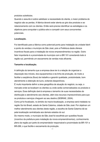 51
produtos substitutos.
Quando o assunto é sobre satisfazer a necessidade do cliente, o maior problema do
negócio são as perdas. A fábrica deverá estar atenta ao giro dos produtos e ao
relacionamento com os clientes. Então será preciso identificar as estratégias e os
objetivos para conquistar o público-alvo e competir com seus concorrentes
potenciais.
Localização.
Foi identificado para a fábrica como potencial ponto para instalação da unidade fabril
e ponto de vendas o município de São José, pois a Prefeitura deste oferece
incentivos fiscais para a instalação de novos empreendimentos na região. Outro
fator importante é a proximidade do município com a BR 101 conectando todo à
região sul, permitindo um escoamento de vendas mais eficiente.
Tamanho e localização.
A definição do tamanho que a empresa deve ter é a relação de organizar a
disposição dos móveis, dos equipamentos e da linha de produção, de modo a
facilitar a seqüência (fluxo) de trabalho e garantir qualidade, produtividade, bom
atendimento e obtenção de lucro, evitando desperdícios.
É muito importante definir a área geográfica de atuação do negócio, ou seja, o
mercado onde se localizam os clientes ou onde serão comercializados os produtos e
serviços. Essa definição dará à empresa o tamanho de suas necessidades de
distribuição e atendimento aos clientes, além dos recursos imprescindíveis para que
os produtos e serviços cheguem ao seu destino (SEBRAE, 2004).
Como já foi focalizado, no âmbito da macro-localização, a empresa será instalada na
região Sul do Brasil, estado de Santa Catarina, cidade de São José. Por objetivar um
melhor atendimento aos clientes desta região, a escolha de Santa Catarina dá-se
pela localização centralizada aos demais estados do sul.
Do mesmo modo, o município de São José foi escolhido por questões fiscais
(incentivo da prefeitura para instalação de novos empreendimentos), conhecimento
pleno da região por parte do empreendedor responsável e proximidade da BR-101 e
BR-286, o que facilita o escoamento da produção.
 