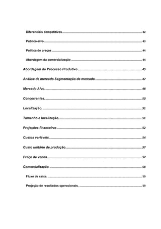 Diferenciais competitivos.................................................................................................. 42
Público-alvo......................................................................................................................... 43
Política de preços............................................................................................................... 44
Abordagem da comercialização ....................................................................................... 44
Abordagem do Processo Produtivo ......................................................................... 45
Análise de mercado Segmentação de mercado ..................................................... 47
Mercado Alvo............................................................................................................... 48
Concorrentes. .............................................................................................................. 50
Localização. ................................................................................................................. 51
Tamanho e localização............................................................................................... 51
Projeções financeiras................................................................................................. 52
Custos variáveis.......................................................................................................... 54
Custo unitário de produção....................................................................................... 57
Preço de venda............................................................................................................ 57
Comercialização.......................................................................................................... 58
Fluxo de caixa. .................................................................................................................... 59
Projeção de resultados operacionais. ............................................................................. 59
 