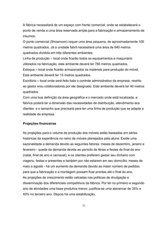 52
A fábrica necessitará de um espaço com frente comercial, onde se estabelecerá o
ponto de venda e uma área reservada ampla para a fabricação e armazenamento de
insumos.
O ponto comercial (Showroom) requer uma área pequena, de aproximadamente 100
metros quadrados. Já a unidade fabril necessitará uma área de 840 metros
quadrados dividida em três diferentes ambientes:
Linha de produção – local onde ficarão todos os equipamentos e maquinário
utilizados na fabricação, este ambiente deverá ter 785 metros quadrados.
Estoque – local onde ficarão armazenados os materiais para produção do móvel.
Este ambiente deverá ter 15 metros quadrados.
Escritório – local onde será feito todo o controle administrativo da empresa, restrito
ao gestor e/ou colaboradores por ele designado. Este ambiente deverá ter 40 metros
quadrados
Com uma boa definição da área geográfica e o mercado onde está localizada, a
fábrica poderá ter a dimensão das necessidades de distribuição, atendimento aos
clientes e o tamanho que precisará para ter uma linha de produção que se adapte a
realidade da empresa.
Projeções financeiras
As projeções para o volume de produção dos móveis estão baseadas em séries
históricas da experiência no ramo de móveis planejados pela aluna. Existe uma
sazonalidade a demanda devido as seguintes fatores: meses de dezembro, janeiro e
fevereiro - queda da demanda devida ao período de férias e festas de final de ano
(natal, final de ano e carnaval); e os clientes preferem gastar seu dinheiro com
viagens, festas e presentes e também por não estarem em seu domicílio; meses de
maio a agosto - há um aumento da demanda devido ao maior número de pedidos
para que a fabricação e a montagem possam ficar prontas até o final do ano.
As projeções de crescimento estão calcadas nas políticas de divulgação e
disseminação dos diferenciais competitivos da fábrica. Por ter no primeiro e segundo
ano de atividades uma base produtiva menor, justifica-se uma alavancar de 35% e
40% no terceiro ano. Depois há uma estabilização.
 