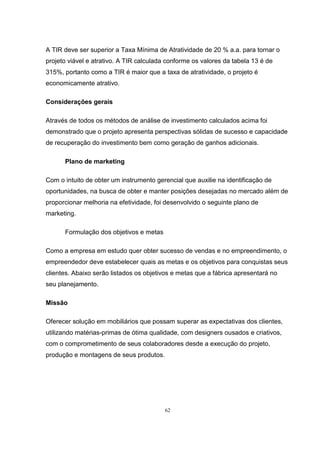 62
A TIR deve ser superior a Taxa Mínima de Atratividade de 20 % a.a. para tornar o
projeto viável e atrativo. A TIR calculada conforme os valores da tabela 13 é de
315%, portanto como a TIR é maior que a taxa de atratividade, o projeto é
economicamente atrativo.
Considerações gerais
Através de todos os métodos de análise de investimento calculados acima foi
demonstrado que o projeto apresenta perspectivas sólidas de sucesso e capacidade
de recuperação do investimento bem como geração de ganhos adicionais.
Plano de marketing
Com o intuito de obter um instrumento gerencial que auxilie na identificação de
oportunidades, na busca de obter e manter posições desejadas no mercado além de
proporcionar melhoria na efetividade, foi desenvolvido o seguinte plano de
marketing.
Formulação dos objetivos e metas
Como a empresa em estudo quer obter sucesso de vendas e no empreendimento, o
empreendedor deve estabelecer quais as metas e os objetivos para conquistas seus
clientes. Abaixo serão listados os objetivos e metas que a fábrica apresentará no
seu planejamento.
Missão
Oferecer solução em mobiliários que possam superar as expectativas dos clientes,
utilizando matérias-primas de ótima qualidade, com designers ousados e criativos,
com o comprometimento de seus colaboradores desde a execução do projeto,
produção e montagens de seus produtos.
 