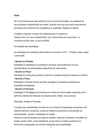 63
Visão
Ser uma empresa que seja referência em sua área de atuação, na qualidade de
seus produtos e atendimento ao cliente, fazendo com que sua marca seja sempre
lembrada como sinônimo de competência e qualidade, Objetivos e Metas.
O objetivo proposto no plano de marketing para a empresa é:
“Abertura de uma nova unidade fabril, com venda direta ao consumidor, no
município de São José, no ano de 2008”.
Formulação das estratégias
As estratégias de marketing serão feitas em cima dos “4 P’s” – Produto, preço, praça
e promoção.
- Quanto ao Produto
Estratégia A: Aperfeiçoar os produtos e serviços, personalizando as suas
características as necessidades específicas de cada cliente.
- Quanto ao Preço
Estratégia B: Venda dos produtos conforme o projeto através de cheques e dinheiro.
- Quanto à Praça
Estratégia C: Estudar formas de obter vantagens competitivas advindas da
localização privilegiada.
- Quanto à Promoção
Estratégia D: Divulgação da empresa em canais de comunicação coerentes com o
perfil dos clientes de interesse da empresa (sites, folder, boca-a-boca).
Descrição, Análise e Proposta.
O projeto aqui apresentado consiste em um conjunto de pesquisas sucessivas com
estudos teóricos e empíricos, tendo por objetivo proporcionar uma posição ao
empreendedor, quanto à viabilidade do projeto.
Através do que foi exposto ao longo do trabalho, pode-se considerar o resultado do
projeto viável e além, muito satisfatório, já que todos os dados econômicos e
financeiros conseguidos se mostram adequado para implantação.
 
