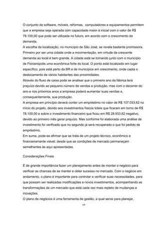 64
O conjunto de software, móveis, reformas, computadores e equipamentos permitem
que a empresa seja operada com capacidade maior à inicial com o valor de R$
78.100,00 que pode ser utilizada no futuro, em acordo com o crescimento da
demanda.
A escolha da localização, no município de São José, se revela bastante promissora.
Primeiro por ser uma cidade onde a movimentação, em virtude da crescente
demanda ao local é bem grande. A cidade está se tornando junto com o município
de Florianópolis uma econômica forte do local. O ponto está localizado em lugar
específico, pois está perto da BR e de municípios em crescimento, onde capta o
deslocamento de vários habitantes das proximidades.
Através do fluxo de caixa pode se analisar que o primeiro ano da fábrica terá
prejuízo devido ao pequeno número de vendas e produção, mas com o decorrer do
ano e nos próximos anos a empresa poderá aumentar suas vendas e,
consequentemente, sua produção.
A empresa em princípio deverá conter um empréstimo no valor de R$ 107.033,62 no
início do projeto, devido aos investimentos físicos totais que ficaram em torno de R$
78.100,00 e sobre o investimento financeiro que ficou em R$ 28.933,62 negativo,
devido ao primeiro mês gerar prejuízo. Mas conforme foi elaborada uma análise de
investimento foi verificado que no segundo já será recuperado o que foi pedido de
empréstimo.
Em suma, pode-se afirmar que se trata de um projeto técnico, econômico e
financeiramente viável, desde que as condições de mercado permaneçam
semelhantes às aqui apresentadas.
Considerações Finais
É de grande importância fazer um planejamento antes de montar o negócio para
verificar as chances de se manter e obter sucesso no mercado. Com o negócio em
andamento, o plano é importante para controlar e verificar suas necessidades, para
que possam ser realizadas modificações e novos investimentos, acompanhando as
transformações de um mercado que está cada vez mais repleto de mudanças e
inovações.
O plano de negócios é uma ferramenta de gestão, a qual serve para planejar,
 