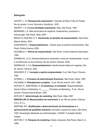 66
Bibliografia
ACKOFF, L. R. Planejamento empresarial. Tradução de Marco Túlio de Freitas.
Rio de Janeiro: Livros Técnicos e Científicos, 1979.
ANSOFF, I. H. A nova estratégia empresarial. Atlas, São Paulo, 1990
BERNARDI, L.A. Manual de plano de negócios: fundamentos, processos e
estruturação. São Paulo: Atlas, 2007.
BIRLEY,S; MUZYKA, D. F. Dominando os desafios do empreendedor. São Paulo:
Makron Books, 2001.
CHIAVENATO, I. Empreendedorismo – Dando asas ao espírito empreendedor. São
Paulo: Editora Sarava, 2005.
DOLABELA, F. Oficina do empreendedor. São Paulo: Cultura Editores Associados,
1999.
DORNELAS, J.C.A. Empreendedorismo corporativo, como ser empreendedor, inovar
e se diferenciar na sua empresa. Rio de Janeiro: Elsevier, 2003.
DORNELAS, J. C.A. Empreendedorismo: transformando idéias em negócios. Rio
de Janeiro: Campus, 2001.
DRUCKER, P. F. Inovação e espírito empreendedor. 5 ed. São Paulo: Pioneira,
1987.
GITMAN, L. J. Princípios da administração financeira. São Paulo: Habra, 1997.
HOLANDA, N. Planejamento e projetos. 12 ed. Rio de Janeiro: UFC, 1986.
KOTLER, P.; AMSTRONG, G. O marketing e a sociedade: Responsabilidade
Social e Ética no Marketing. In: ______. Princípios de Marketing. 5ª ed., Rio de
Janeiro: Prentice-Hall do Brasil, 1993.
KOTLER, P. Administração de marketing. São Paulo. Atlas: 2007
MARCELLINI, D. Manual prático de marcenaria. 8. ed. Rio de Janeiro: Ediouro,
[19--]. 277 p.
MARTINS, M.F. Qualificação e desenvolvimento de fornecedores e o
aprimoramento da qualidade industrial: conceitos e estudo de casos. São Paulo,
1993. Dissertação (Mestrado em Administração) - EAESP, Fundação Getúlio
Vargas.
MATTAR, F. N. Pesquisa de marketing. Edição compacta, São Paulo: Atlas S. A,
1996.
 