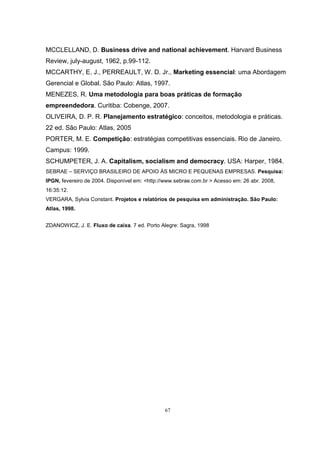 67
MCCLELLAND, D. Business drive and national achievement. Harvard Business
Review, july-august, 1962, p.99-112.
MCCARTHY, E. J., PERREAULT, W. D. Jr., Marketing essencial: uma Abordagem
Gerencial e Global. São Paulo: Atlas, 1997.
MENEZES, R. Uma metodologia para boas práticas de formação
empreendedora. Curitiba: Cobenge, 2007.
OLIVEIRA, D. P. R. Planejamento estratégico: conceitos, metodologia e práticas.
22 ed. São Paulo: Atlas, 2005
PORTER, M. E. Competição: estratégias competitivas essenciais. Rio de Janeiro.
Campus: 1999.
SCHUMPETER, J. A. Capitalism, socialism and democracy. USA: Harper, 1984.
SEBRAE – SERVIÇO BRASILEIRO DE APOIO ÀS MICRO E PEQUENAS EMPRESAS. Pesquisa:
IPGN, fevereiro de 2004. Disponível em: <http://www.sebrae.com.br > Acesso em: 26 abr. 2008,
16:35:12.
VERGARA, Sylvia Constant. Projetos e relatórios de pesquisa em administração. São Paulo:
Atlas, 1998.
ZDANOWICZ, J. E. Fluxo de caixa. 7 ed. Porto Alegre: Sagra, 1998
 