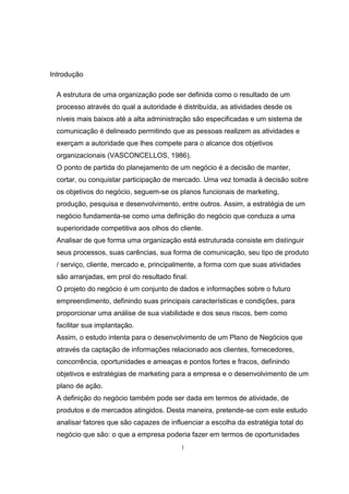 1
Introdução
A estrutura de uma organização pode ser definida como o resultado de um
processo através do qual a autoridade é distribuída, as atividades desde os
níveis mais baixos até a alta administração são especificadas e um sistema de
comunicação é delineado permitindo que as pessoas realizem as atividades e
exerçam a autoridade que lhes compete para o alcance dos objetivos
organizacionais (VASCONCELLOS, 1986).
O ponto de partida do planejamento de um negócio é a decisão de manter,
cortar, ou conquistar participação de mercado. Uma vez tomada à decisão sobre
os objetivos do negócio, seguem-se os planos funcionais de marketing,
produção, pesquisa e desenvolvimento, entre outros. Assim, a estratégia de um
negócio fundamenta-se como uma definição do negócio que conduza a uma
superioridade competitiva aos olhos do cliente.
Analisar de que forma uma organização está estruturada consiste em distinguir
seus processos, suas carências, sua forma de comunicação, seu tipo de produto
/ serviço, cliente, mercado e, principalmente, a forma com que suas atividades
são arranjadas, em prol do resultado final.
O projeto do negócio é um conjunto de dados e informações sobre o futuro
empreendimento, definindo suas principais características e condições, para
proporcionar uma análise de sua viabilidade e dos seus riscos, bem como
facilitar sua implantação.
Assim, o estudo intenta para o desenvolvimento de um Plano de Negócios que
através da captação de informações relacionado aos clientes, fornecedores,
concorrência, oportunidades e ameaças e pontos fortes e fracos, definindo
objetivos e estratégias de marketing para a empresa e o desenvolvimento de um
plano de ação.
A definição do negócio também pode ser dada em termos de atividade, de
produtos e de mercados atingidos. Desta maneira, pretende-se com este estudo
analisar fatores que são capazes de influenciar a escolha da estratégia total do
negócio que são: o que a empresa poderia fazer em termos de oportunidades
 