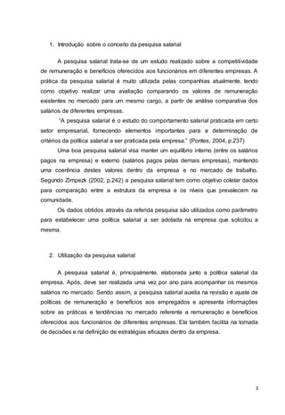 3
1. Introdução sobre o conceito da pesquisa salarial
A pesquisa salarial trata-se de um estudo realizado sobre a competitividade
de remuneração e benefícios oferecidos aos funcionários em diferentes empresas. A
prática da pesquisa salarial é muito utilizada pelas companhias atualmente, tendo
como objetivo realizar uma avaliação comparando os valores de remuneração
existentes no mercado para um mesmo cargo, a partir de análise comparativa dos
salários de diferentes empresas.
“A pesquisa salarial é o estudo do comportamento salarial praticada em certo
setor empresarial, fornecendo elementos importantes para a determinação de
critérios da política salarial a ser praticada pela empresa.” (Pontes, 2004, p.237)
Uma boa pesquisa salarial visa manter um equilíbrio interno (entre os salários
pagos na empresa) e externo (salários pagos pelas demais empresas), mantendo
uma coerência destes valores dentro da empresa e no mercado de trabalho.
Segundo Zimpezk (2002, p.242) a pesquisa salarial tem como objetivo coletar dados
para comparação entre a estrutura da empresa e os níveis que prevalecem na
comunidade.
Os dados obtidos através da referida pesquisa são utilizados como parâmetro
para estabelecer uma política salarial a ser adotada na empresa que solicitou a
mesma.
2. Utilização da pesquisa salarial
A pesquisa salarial é, principalmente, elaborada junto a política salarial da
empresa. Após, deve ser realizada uma vez por ano para acompanhar os mesmos
salários no mercado. Sendo assim, a pesquisa salarial auxilia na revisão e ajuste de
políticas de remuneração e benefícios aos empregados e apresenta informações
sobre as práticas e tendências no mercado referente a remuneração e benefícios
oferecidos aos funcionários de diferentes empresas. Ela também facilita na tomada
de decisões e na definição de estratégias eficazes dentro da empresa.
 
