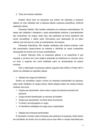4
3. Tipos de amostras utilizadas:
Existem vários tipos de pesquisas que podem ser aplicadas a pesquisa
salarial, as mais utilizadas são a pesquisa global e pesquisa específicas, conforme
explanado abaixo.
Pesquisas Globais: São aquelas realizadas por empresas especializadas. Os
dados são coletados e tabulados, e após apresentadas conforme o aproveitamento
das companhias. Os cargos, neste caso, são analisados de forma superficial, não
sendo aconselhado a utilizar estas informações para elaboração de um plano
salarial, pois não leva em conta as características da empresa.
Pesquisas Específicas: São aquelas realizadas pela própria empresa, onde
são pesquisados cargos-chaves da estrutura e definindo as outras companhias
pesquisadas de acordo com as suas características.
A grande diferença entre as pesquisas globais e as especificas é que
enquanto a primeira tem como objetivo apresentar as tendências no mercado como
um todo, a segunda tem como finalidade suprir as necessidades da própria
empresa.
Para a elaboração da pesquisa salarial, segundo Silva (2002) e Pontes (2011)
devem ser adotadas as seguintes etapas:
 Seleção dos cargos de referência:
Devem ser escolhidos cargos comuns às empresas participantes da pesquisa,
estes serão intitulados os cargos-chaves. Nesta seleção podem ser usadas diversas
variáveis tais como:
 Cargos que representam vários outros cargos da empresa promotora da
pesquisa.
 Cargos de fácil identificação no mercado de trabalho.
 Cargos que representam as várias áreas da empresa
 O número de empregados no cargo;
 A importância estratégica do cargo para a organização;
 Seleção das empresas participantes:
É necessário convidar outras empresas para participar da pesquisa. Estas devem
ser escolhidas de acordo com os dados que se quer obter e o tempo disponível para
 