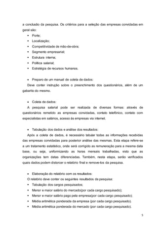 5
a conclusão da pesquisa. Os critérios para a seleção das empresas convidadas em
geral são:
 Porte;
 Localização;
 Competitividade de mão-de-obra;
 Segmento empresarial;
 Estrutura interna;
 Política salarial;
 Estratégia de recursos humanos.
 Preparo de um manual de coleta de dados:
Deve conter instrução sobre o preenchimento dos questionários, além de um
gabarito do mesmo.
 Coleta de dados:
A pesquisa salarial pode ser realizada de diversas formas: através de
questionários remetido as empresas convidadas, contato telefônico, contato com
especialistas em salários, acesso às empresas via internet.
 Tabulação dos dados e análise dos resultados:
Após a coleta de dados, é necessário tabular todas as informações recebidas
das empresas convidadas para posterior análise das mesmas. Esta etapa refere-se
a um tratamento estatístico, onde será corrigido as remuneração para a mesma data
base, ou seja, uniformizando as horas mensais trabalhadas, visto que as
organizações tem datas diferenciadas. Também, nesta etapa, serão verificados
quais dados podem distorcer o relatório final e remove-los da pesquisa.
 Elaboração do relatório com os resultados:
O relatório deve conter os seguintes resultados da pesquisa:
 Tabulação dos cargos pesquisados;
 Menor e maior salário do mercado(por cada cargo pesquisado);
 Menor e maior salário pago pela empresa(por cada cargo pesquisado);
 Média aritmética ponderada da empresa (por cada cargo pesquisado).
 Média aritmética ponderada do mercado (por cada cargo pesquisado).
 