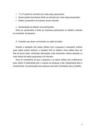 6
 1º e 3º quartis do mercado (por cada cargo pesquisado).
 Desvio padrão da empresa frente ao mercado (por cada cargo pesquisado).
 Gráfico comparativo de empresa versus mercado.
 Apresentação do relatório aos participantes:
Deve ser apresentado à todas as empresas participantes um relatório contendo
as conclusões da pesquisa.
4. Cuidados que devem ser tomados na coleta de dados
Durante a tabulação dos dados obtidos com a pesquisa é necessário verificar
quais dados podem distorcer o resultado final no relatório. Essa análise deve ser
feita de forma crítica, verificando informações muito distorcidas, valores elevados ou
muito abaixo da média pesquisada e do mercado.
Deve ter consciência de que a pesquisa e os dados obtidos são confidenciais,
esse critério é fundamental para o sucesso da pesquisa e fato indispensável para o
consentimento de participação das empresas que foram convidadas para o trabalho.
 