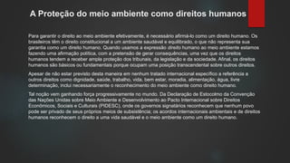 A Proteção do meio ambiente como direitos humanos
Para garantir o direito ao meio ambiente efetivamente, é necessário afirmá-lo como um direito humano. Os
brasileiros têm o direito constitucional a um ambiente saudável e equilibrado, o que não representa sua
garantia como um direito humano. Quando usamos a expressão direito humano ao meio ambiente estamos
fazendo uma afirmação política, com a pretensão de gerar consequências, uma vez que os direitos
humanos tendem a receber ampla proteção dos tribunais, da legislação e da sociedade. Afinal, os direitos
humanos são básicos ou fundamentais porque ocupam uma posição transcendental sobre outros direitos.
Apesar de não estar previsto desta maneira em nenhum tratado internacional específico a referência a
outros direitos como dignidade, saúde, trabalho, vida, bem estar, moradia, alimentação, água, livre
determinação, inclui necessariamente o reconhecimento do meio ambiente como direito humano.
Tal noção vem ganhando força progressivamente no mundo. Da Declaração de Estocolmo da Convenção
das Nações Unidas sobre Meio Ambiente e Desenvolvimento ao Pacto Internacional sobre Direitos
Econômicos, Sociais e Culturais (PIDESC), onde os governos signatários reconhecem que nenhum povo
pode ser privado de seus próprios meios de subsistência; os acordos internacionais ambientais e de direitos
humanos reconhecem o direito a uma vida saudável e o meio ambiente como um direito humano.
 