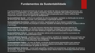 Fundamentos da Sustentabilidade
A sustentabilidade do desenvolvimento de um país, sem perder de vista as conjunturas internacionais, tem
pelo menos 4 fundamentos, ou seja, político, econômico, social e ambiental. Sem políticas governamentais
claramente definidas não é possível planejar o agora e fazer prospecções para o futuro, embora fatos
inesperados possam ocorrer na vigência do planejamento.
Sustentabilidade Social - melhoria da qualidade de vida da população, eqüidade na distribuição de renda e
de diminuição das diferenças sociais, com participação e organização popular;
Sustentabilidade Econômica - públicos e privados, regularização do fluxo desses investimentos,
compatibilidade entre padrões de produção e consumo, equilíbrio de balanço de pagamento, acesso à ciência
e tecnologia;
Sustentabilidade Ecológica - o uso dos recursos naturais deve minimizar danos aos sistemas de
sustentação da vida: redução dos resíduos tóxicos e da poluição, reciclagem de materiais e energia,
conservação, tecnologias limpas e de maior eficiência e regras para uma adequada proteção ambiental;
Sustentabilidade Cultural - respeito aos diferentes valores entre os povos e incentivo a processos de
mudança que acolham as especificidades locais;
Sustentabilidade Espacial - equilíbrio entre o rural e o urbano, equilíbrio de migrações, desconcentração das
metrópoles, adoção de práticas agrícolas mais inteligentes e não agressivas à saúde e ao ambiente, manejo
sustentado das florestas e industrialização descentralizada;
Sustentabilidade Política - no caso do Brasil, a evolução da democracia representativa para sistemas
descentralizados e participativos, construção de espaços públicos comunitários, maior autonomia dos
governos locais e descentralização da gestão de recursos;
Sustentabilidade Ambiental - conservação geográfica, equilíbrio de ecossistemas, erradicação da pobreza e
da exclusão, respeito aos direitos humanos e integração social. Abarca todas as dimensões anteriores através
de processos complexos.
 