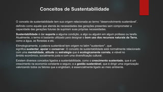 Conceitos de Sustentabilidade
O conceito de sustentabilidade tem sua origem relacionada ao termo “desenvolvimento sustentável”,
definido como aquele que atenda às necessidades das gerações presentes sem comprometer a
capacidade das gerações futuras de suprirem suas próprias necessidades.
Sustentabilidade é dar suporte a alguma condição, a algo ou alguém em algum professo ou tarefa.
Atualmente, o termo é bastante utilizado para designar o bom uso dos recursos naturais da Terra,
como a água, as florestas e etc.
Etimologicamente, a palavra sustentável tem origem no latim "sustentare" , que
significa sustentar, apoiar e conservar. O conceito de sustentabilidade está normalmente relacionado
com uma mentalidade, atitude ou estratégia que é ecologicamente correta, e viável no
âmbito econômico, socialmente justa e com uma diversificação cultural.
Existem diversos conceitos ligados a sustentabilidade, como o crescimento sustentado, que é um
crescimento na economia constante e seguro; e a gestão sustentável, que é dirigir uma organização
valorizando todos os fatores que a englobam, é essencialmente ligado ao meio ambiente.
 