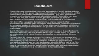Stakeholders
Quando falamos de sustentabilidade corporativa, a empresa não é o único agente a ser levado
em consideração. É claro que ela é o personagem principal, mas não podemos ignorar opiniões
e demandas do público interno, das esferas governamentais, ONGs, mídia, consumidores,
fornecedores, comunidades, concorrência e sociedade em geral. Pelo contrário, é um grupo
cada vez mais ativo, com poder de auxiliar e, por vezes, devastar. É por isso que o
gerenciamento de stakeholders é fundamental para uma empresa que se diz sustentável.
Além de identificar o seu público de relacionamento, a empresa precisa identificar
quais stakeholders impactam mais o seu negócio. Saber quem são e a importância que cada um
tem torna viável a gestão do relacionamento de uma rede crescente de pessoas e instituições.
Mas por que essa relação é tão importante e por que se faz tão necessária para o sucesso de
uma empresa?
Quando falamos de relacionamento com stakeholders, estamos falando de questões bastante
delicadas que envolvem comunicação, política e reputação. Estamos falando, por exemplo, de
leis, direitos, ética, moral, valores, impactos na sociedade e no meio ambiente e diferenças
culturais.
Os stakeholders têm interesse legítimo no funcionamento da empresa pelos mais variados
motivos. Um sindicato vai lutar pelo melhor para os funcionários; uma associação de moradores
quer compensações pela instalação de uma fábrica próxima a sua comunidade; uma
organização antitabagista quer leis mais restritivas para a indústria de fumo; e por aí vai. Além
disso, as empresas devem ter em mente que nesse mundo interligado, com a velocidade dos
meios de comunicação, temos não apenas instituições monitorando o dia-a-dia das empresas,
mas também pessoas comuns. E elas são capazes de fazer cada estrago...
 