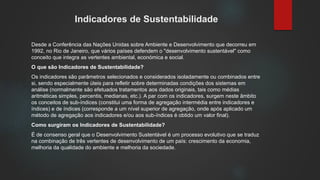 Indicadores de Sustentabilidade
Desde a Conferência das Nações Unidas sobre Ambiente e Desenvolvimento que decorreu em
1992, no Rio de Janeiro, que vários países defendem o "desenvolvimento sustentável" como
conceito que integra as vertentes ambiental, económica e social.
O que são Indicadores de Sustentabilidade?
Os indicadores são parâmetros selecionados e considerados isoladamente ou combinados entre
si, sendo especialmente úteis para refletir sobre determinadas condições dos sistemas em
análise (normalmente são efetuados tratamentos aos dados originais, tais como médias
aritméticas simples, percentis, medianas, etc.). A par com os indicadores, surgem neste âmbito
os conceitos de sub-índices (constitui uma forma de agregação intermédia entre indicadores e
índices) e de índices (corresponde a um nível superior de agregação, onde após aplicado um
método de agregação aos indicadores e/ou aos sub-índices é obtido um valor final).
Como surgiram os Indicadores de Sustentabilidade?
É de consenso geral que o Desenvolvimento Sustentável é um processo evolutivo que se traduz
na combinação de três vertentes de desenvolvimento de um país: crescimento da economia,
melhoria da qualidade do ambiente e melhoria da sociedade.
 