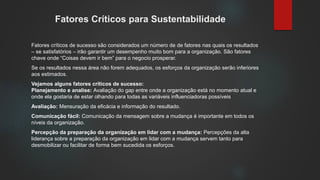 Fatores Críticos para Sustentabilidade
Fatores críticos de sucesso são considerados um número de de fatores nas quais os resultados
– se satisfatórios – irão garantir um desempenho muito bom para a organização. São fatores
chave onde “Coisas devem ir bem” para o negocio prosperar.
Se os resultados nessa área não forem adequados, os esforços da organização serão inferiores
aos estimados.
Vejamos alguns fatores críticos de sucesso:
Planejamento e analise: Avaliação do gap entre onde a organização está no momento atual e
onde ela gostaria de estar olhando para todas as variáveis influenciadoras possíveis
Avaliação: Mensuração da eficácia e informação do resultado.
Comunicação fácil: Comunicação da mensagem sobre a mudança é importante em todos os
níveis da organização.
Percepção da preparação da organização em lidar com a mudança: Percepções da alta
liderança sobre a preparação da organização em lidar com a mudança servem tanto para
desmobilizar ou facilitar de forma bem sucedida os esforços.
 