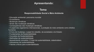 Apresentando:
Tema
Responsabilidade Social e Meio Ambiente
- Educação ambiental: panorama mundial
- Ecossistema
- Mudanças climáticas
- Sinais das mudanças climáticas
- Consequências das mudanças climáticas
- O papel dos organismos internacionais, a proteção do meio ambiente como direitos
humanos
- A hora da mudança, o papel do cidadão, da sociedade e do Estado
- Fundamentos da Sustentabilidade
- Conceitos de Sustentabilidade
- Definições de sustentabilidade
- Apresentando conceitos: O tripé da sustentabilidade, stakeholders.
- Indicadores de sustentabilidade
- Fatores críticos para sustentabilidade
 