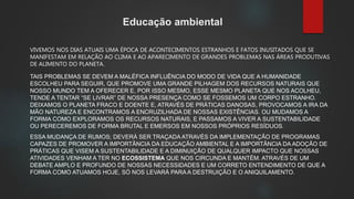 Educação ambiental
VIVEMOS NOS DIAS ATUAIS UMA ÉPOCA DE ACONTECIMENTOS ESTRANHOS E FATOS INUSITADOS QUE SE
MANIFESTAM EM RELAÇÃO AO CLIMA E AO APARECIMENTO DE GRANDES PROBLEMAS NAS ÁREAS PRODUTIVAS
DE ALIMENTO DO PLANETA.
TAIS PROBLEMAS SE DEVEM A MALÉFICA INFLUÊNCIA DO MODO DE VIDA QUE A HUMANIDADE
ESCOLHEU PARA SEGUIR, QUE PROMOVE UMA GRANDE PILHAGEM DOS RECURSOS NATURAIS QUE
NOSSO MUNDO TEM A OFERECER E, POR ISSO MESMO, ESSE MESMO PLANETA QUE NOS ACOLHEU,
TENDE A TENTAR “SE LIVRAR” DE NOSSA PRESENÇA COMO SE FOSSEMOS UM CORPO ESTRANHO.
DEIXAMOS O PLANETA FRACO E DOENTE E, ATRAVÉS DE PRÁTICAS DANOSAS, PROVOCAMOS A IRA DA
MÃO NATUREZA E ENCONTRAMOS A ENCRUZILHADA DE NOSSAS EXISTÊNCIAS. OU MUDAMOS A
FORMA COMO EXPLORAMOS OS RECURSOS NATURAIS, E PASSAMOS A VIVER A SUSTENTABILIDADE
OU PERECEREMOS DE FORMA BRUTAL E EMERSOS EM NOSSOS PRÓPRIOS RESÍDUOS.
ESSA MUDANÇA DE RUMOS; DEVERÁ SER TRAÇADA ATRAVÉS DA IMPLEMENTAÇÃO DE PROGRAMAS
CAPAZES DE PROMOVER A IMPORTÂNCIA DA EDUCAÇÃO AMBIENTAL E A IMPORTÂNCIA DA ADOÇÃO DE
PRÁTICAS QUE VISEM A SUSTENTABILIDADE E A DIMINUIÇÃO DE QUALQUER IMPACTO QUE NOSSAS
ATIVIDADES VENHAM A TER NO ECOSSISTEMA QUE NOS CIRCUNDA E MANTÉM. ATRAVÉS DE UM
DEBATE AMPLO E PROFUNDO DE NOSSAS NECESSIDADES E UM CORRETO ENTENDIMENTO DE QUE A
FORMA COMO ATUAMOS HOJE, SÓ NOS LEVARÁ PARA A DESTRUIÇÃO E O ANIQUILAMENTO.
 