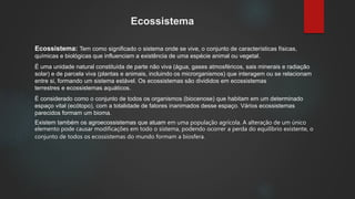 Ecossistema
Ecossistema: Tem como significado o sistema onde se vive, o conjunto de características físicas,
químicas e biológicas que influenciam a existência de uma espécie animal ou vegetal.
É uma unidade natural constituída de parte não viva (água, gases atmosféricos, sais minerais e radiação
solar) e de parcela viva (plantas e animais, incluindo os microrganismos) que interagem ou se relacionam
entre si, formando um sistema estável. Os ecossistemas são divididos em ecossistemas
terrestres e ecossistemas aquáticos.
É considerado como o conjunto de todos os organismos (biocenose) que habitam em um determinado
espaço vital (ecótopo), com a totalidade de fatores inanimados desse espaço. Vários ecossistemas
parecidos formam um bioma.
Existem também os agroecossistemas que atuam em uma população agrícola. A alteração de um único
elemento pode causar modificações em todo o sistema, podendo ocorrer a perda do equilíbrio existente, o
conjunto de todos os ecossistemas do mundo formam a biosfera.
 