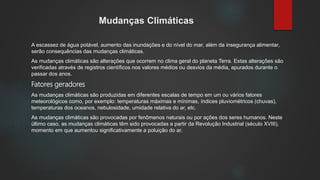 Mudanças Climáticas
A escassez de água potável, aumento das inundações e do nível do mar, além da insegurança alimentar,
serão consequências das mudanças climáticas.
As mudanças climáticas são alterações que ocorrem no clima geral do planeta Terra. Estas alterações são
verificadas através de registros científicos nos valores médios ou desvios da média, apurados durante o
passar dos anos.
Fatores geradores
As mudanças climáticas são produzidas em diferentes escalas de tempo em um ou vários fatores
meteorológicos como, por exemplo: temperaturas máximas e mínimas, índices pluviométricos (chuvas),
temperaturas dos oceanos, nebulosidade, umidade relativa do ar, etc.
As mudanças climáticas são provocadas por fenômenos naturais ou por ações dos seres humanos. Neste
último caso, as mudanças climáticas têm sido provocadas a partir da Revolução Industrial (século XVIII),
momento em que aumentou significativamente a poluição do ar.
 