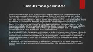 Sinais das mudanças climáticas
Nas últimas duas décadas, muito se tem discutido nas reuniões do Painel Intergovernamental de
Mudanças Climáticas (IPCC), organismo das Nações Unidas, se o clima do planeta Terra está se
alterando. Especialistas procuram definir os responsáveis pelas mudanças e os prováveis impactos de
tudo isso. Pesquisadores do mundo todo se reúnem e propõem discussões sérias. Entretanto há sempre
aqueles que procuram desviar a atenção, alegando que o fato é mais político do que técnico.
Machu Picchu, elevado à categoria de Patrimônio da Humanidade em 1983, pela Unesco, é um dos
lugares mais visitados do Peru. Localizada a 2400 m de altitude, no vale do Rio Urubamba, a cidade foi
construída por ordens do imperador Inca Pachacuti, que governou entre os anos 1438 e 1471. A
imponente cidade de pedra recebe cerca de 2,5 mil visitas diárias.
Em janeiro de 2010, fortes chuvas causaram inundações na região, provocando mortes e deixando milhares de
turistas presos nas montanhas peruanas. As fortes chuvas causaram vários deslizamentos de terras. Segundo
os pesquisadores, a combinação das alterações do clima e o fenômeno El Niño têm causado um aumento na
intensidade dos temporais na região. Além de deteriorar Machu Picchu, as tempestades são ameaça para o
turismo local.
O fenômeno El Niño voltou a se configurar no mês de julho, e a previsão é de que ganhe intensidade nos
próximos meses. Portanto, as chuvas de forte intensidade podem voltar a acontecer neste próximo período
chuvoso.
 