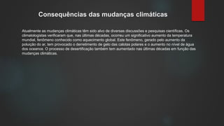 Consequências das mudanças climáticas
Atualmente as mudanças climáticas têm sido alvo de diversas discussões e pesquisas científicas. Os
climatologistas verificaram que, nas últimas décadas, ocorreu um significativo aumento da temperatura
mundial, fenômeno conhecido como aquecimento global. Este fenômeno, gerado pelo aumento da
poluição do ar, tem provocado o derretimento de gelo das calotas polares e o aumento no nível de água
dos oceanos. O processo de desertificação também tem aumentado nas últimas décadas em função das
mudanças climáticas.
 
