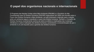 O papel dos organismos nacionais e internacionais
O Programa das Nações Unidas sobre Meio Ambiente (PNUMA) e o Escritório do Alto
Comissariado para os Direitos Humanos (OHCHR) organizaram em 2009 uma reunião sobre o
Futuro dos Direitos Humanos e Meio Ambiente, na qual chamaram a atenção para a relação
entre um ambiente seguro e saudável e o gozo dos direitos humanos. Também o Conselho de
Direitos Humanos recentemente centrou-se sobre os efeitos e implicações das mudanças
climáticas e a plena realização dos direitos humanos, aumentando a conscientização de que o
ambiente é um pré-requisito para a garantia dos direitos humanos.
 