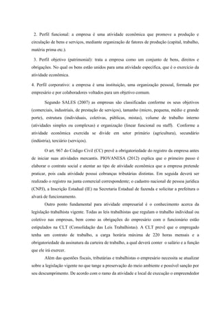 2. Perfil funcional: a empresa é uma atividade econômica que promove a produção e
circulação de bens e serviços, mediante organização de fatores de produção (capital, trabalho,
matéria prima etc.).
3. Perfil objetivo (patrimonial): trata a empresa como um conjunto de bens, direitos e
obrigações. No qual os bens estão unidos para uma atividade específica, que é o exercício da
atividade econômica.
4. Perfil corporativo: a empresa é uma instituição, uma organização pessoal, formada por
empresário e por colaboradores voltados para um objetivo comum.
Segundo SALES (2007) as empresas são classificadas conforme os seus objetivos
(comerciais, industriais, de prestação de serviços), tamanho (micro, pequena, médio e grande
porte), estrutura (individuais, coletivas, públicas, mistas), volume de trabalho interno
(atividades simples ou complexas) e organização (linear funcional ou staff). Conforme a
atividade econômica exercida se divide em setor primário (agricultura), secundário
(indústria), terciário (serviços).
O art. 967 do Código Civil (CC) prevê a obrigatoriedade do registro da empresa antes
de iniciar suas atividades mercantis. PIOVANESA (2012) explica que o primeiro passo é
elaborar o contrato social e atentar ao tipo de atividade econômica que a empresa pretende
praticar, pois cada atividade possui cobranças tributárias distintas. Em seguida deverá ser
realizado o registro na junta comercial correspondente; o cadastro nacional de pessoa jurídica
(CNPJ), a Inscrição Estadual (IE) na Secretaria Estadual de fazenda e solicitar a prefeitura o
alvará de funcionamento.
Outro ponto fundamental para atividade empresarial é o conhecimento acerca da
legislação trabalhista vigente. Todas as leis trabalhistas que regulam o trabalho individual ou
coletivo nas empresas, bem como as obrigações do empresário com o funcionário estão
estipulados na CLT (Consolidação das Leis Trabalhistas). A CLT prevê que o empregado
tenha um contrato de trabalho, a carga horária máxima de 220 horas mensais e a
obrigatoriedade da assinatura da carteira de trabalho, a qual deverá conter o salário e a função
que ele irá exercer.
Além das questões fiscais, tributárias e trabalhistas o empresário necessita se atualizar
sobre a legislação vigente no que tange a preservação do meio ambiente e possível sanção por
seu descumprimento. De acordo com o ramo da atividade e local de execução o empreendedor
 