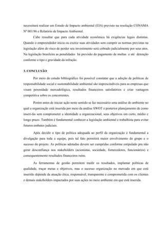 necessitará realizar um Estudo de Impacto ambiental (EIA) previsto na resolução CONAMA
Nº 001/86 e Relatório de Impacto Ambiental.
Cabe ressaltar que para cada atividade econômica há exigências legais distintas.
Quando o empreendedor inicia ou exerce suas atividades sem cumprir as normas previstas na
legislação além do risco de perder seu investimento será cobrado judicialmente por seus atos.
Na legislação brasileira as penalidades há previsão do pagamento de multas e até detenção
conforme o tipo e gravidade da infração.
3. CONCLUSÃO
Por meio do estudo bibliográfico foi possível constatar que a adoção de políticas de
responsabilidade social e sustentabilidade ambiental são imprescindíveis para as empresas que
visam perenidade mercadológica, resultados financeiros satisfatórios e criar vantagem
competitiva sobre os concorrentes.
Porém antes de iniciar ação neste sentido se faz necessário uma análise do ambiente no
qual a organização está inserida por meio da análise SWOT e posterior planejamento de como
inseri-lás sem comprometer a identidade a organizacional, seus objetivos em curto, médio e
longo prazo. Também é fundamental conhecer a legislação ambiental e trabalhista para evitar
futuros embates judiciais.
Após decidir o tipo de política adequada ao perfil da organização é fundamental a
divulgação para toda a equipe, pois tal fato permitirá maior envolvimento do grupo e o
sucesso do projeto. As políticas adotadas devem ser cumpridas conforme estipulado pra não
gerar desconfiança nos stakeholders (acionistas, sociedade, fornecedores, funcionários) e
consequentemente resultados financeiros ruins.
As ferramentas de gestão permitem medir os resultados, implantar políticas de
qualidade, traçar metas e objetivos, mas o sucesso organização no mercado em que está
inserido depende da atuação ética, responsável, transparente e comprometida com os clientes
e demais stakeholders impactados por suas ações no meio ambiente em que está inserida.
 