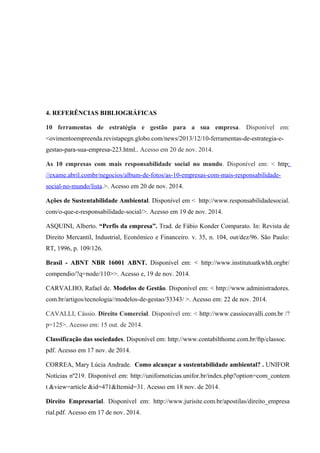 4. REFERÊNCIAS BIBLIOGRÁFICAS
10 ferramentas de estratégia e gestão para a sua empresa. Disponível em:
<ovimentoempreenda.revistapegn.globo.com/news/2013/12/10-ferramentas-de-estrategia-e-
gestao-para-sua-empresa-223.html.. Acesso em 20 de nov. 2014.
As 10 empresas com mais responsabilidade social no mundo. Disponível em: < http:
//exame.abril.combr/negocios/album-de-fotos/as-10-empresas-com-mais-responsabilidade-
social-no-mundo/lista.>. Acesso em 20 de nov. 2014.
Ações de Sustentabilidade Ambiental. Disponível em < http://www.responsabilidadesocial.
com/o-que-e-responsabilidade-social/>. Acesso em 19 de nov. 2014.
ASQUINI, Alberto. “Perfis da empresa”. Trad. de Fábio Konder Comparato. In: Revista de
Direito Mercantil, Industrial, Econômico e Financeiro. v. 35, n. 104, out/dez/96. São Paulo:
RT, 1996, p. 109/126.
Brasil - ABNT NBR 16001 ABNT. Disponível em: < http://www.institutoatkwhh.orgbr/
compendio/?q=node/110>>. Acesso e, 19 de nov. 2014.
CARVALHO, Rafael de. Modelos de Gestão. Disponível em: < http://www.administradores.
com.br/artigos/tecnologia//modelos-de-gestao/33343/ >. Acesso em: 22 de nov. 2014.
CAVALLI, Cássio. Direito Comercial. Disponível em: < http://www.cassiocavalli.com.br /?
p=125>. Acesso em: 15 out. de 2014.
Classificação das sociedades. Disponível em: http://www.contabilthome.com.br/ftp/classoc.
pdf. Acesso em 17 nov. de 2014.
CORREA, Mary Lúcia Andrade. Como alcançar a sustentabilidade ambiental? . UNIFOR
Notícias nº219. Disponível em: http://unifornoticias.unifor.br/index.php?option=com_contem
t &view=article &id=471&Itemid=31. Acesso em 18 nov. de 2014.
Direito Empresarial. Disponível em: http://www.jurisite.com.br/apostilas/direito_empresa
rial.pdf. Acesso em 17 de nov. 2014.
 