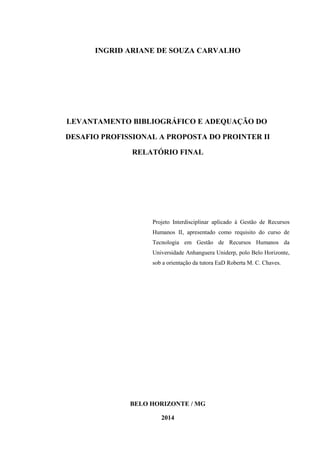 INGRID ARIANE DE SOUZA CARVALHO
LEVANTAMENTO BIBLIOGRÁFICO E ADEQUAÇÃO DO
DESAFIO PROFISSIONAL A PROPOSTA DO PROINTER II
RELATÓRIO FINAL
Projeto Interdisciplinar aplicado à Gestão de Recursos
Humanos II, apresentado como requisito do curso de
Tecnologia em Gestão de Recursos Humanos da
Universidade Anhanguera Uniderp, polo Belo Horizonte,
sob a orientação da tutora EaD Roberta M. C. Chaves.
BELO HORIZONTE / MG
2014
 