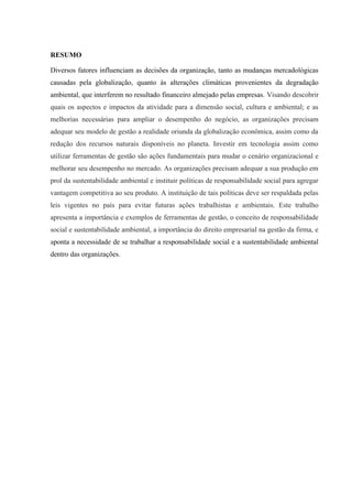 RESUMO
Diversos fatores influenciam as decisões da organização, tanto as mudanças mercadológicas
causadas pela globalização, quanto às alterações climáticas provenientes da degradação
ambiental, que interferem no resultado financeiro almejado pelas empresas. Visando descobrir
quais os aspectos e impactos da atividade para a dimensão social, cultura e ambiental; e as
melhorias necessárias para ampliar o desempenho do negócio, as organizações precisam
adequar seu modelo de gestão a realidade oriunda da globalização econômica, assim como da
redução dos recursos naturais disponíveis no planeta. Investir em tecnologia assim como
utilizar ferramentas de gestão são ações fundamentais para mudar o cenário organizacional e
melhorar seu desempenho no mercado. As organizações precisam adequar a sua produção em
prol da sustentabilidade ambiental e instituir políticas de responsabilidade social para agregar
vantagem competitiva ao seu produto. A instituição de tais políticas deve ser respaldada pelas
leis vigentes no país para evitar futuras ações trabalhistas e ambientais. Este trabalho
apresenta a importância e exemplos de ferramentas de gestão, o conceito de responsabilidade
social e sustentabilidade ambiental, a importância do direito empresarial na gestão da firma, e
aponta a necessidade de se trabalhar a responsabilidade social e a sustentabilidade ambiental
dentro das organizações.
 