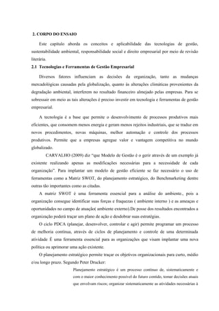 2. CORPO DO ENSAIO
Este capítulo aborda os conceitos e aplicabilidade das tecnologias de gestão,
sustentabilidade ambiental, responsabilidade social e direito empresarial por meio de revisão
literária.
2.1 Tecnologias e Ferramentas de Gestão Empresarial
Diversos fatores influenciam as decisões da organização, tanto as mudanças
mercadológicas causadas pela globalização, quanto às alterações climáticas provenientes da
degradação ambiental, interferem no resultado financeiro almejado pelas empresas. Para se
sobressair em meio as tais alterações é preciso investir em tecnologia e ferramentas de gestão
empresarial.
A tecnologia é a base que permite o desenvolvimento de processos produtivos mais
eficientes, que consomem menos energia e geram menos rejeitos industriais, que se traduz em
novos procedimentos, novas máquinas, melhor automação e controle dos processos
produtivos. Permite que a empresas agregue valor e vantagem competitiva no mundo
globalizado.
CARVALHO (2009) diz “que Modelo de Gestão é o gerir através de um exemplo já
existente realizando apenas as modificações necessárias para a necessidade de cada
organização”. Para implantar um modelo de gestão eficiente se faz necessário o uso de
ferramentas como a Matriz SWOT, do planejamento estratégico, do Benchmarketing dentre
outras tão importantes como as citadas.
A matriz SWOT é uma ferramenta essencial para a análise do ambiente., pois a
organização consegue identificar suas forças e fraquezas ( ambiente interno ) e as ameaças e
oportunidades no campo de atuação( ambiente externo).De posse dos resultados encontrados a
organização poderá traçar um plano de ação e desdobrar suas estratégias.
O ciclo PDCA (planejar, desenvolver, controlar e agir) permite programar um processo
de melhoria contínua, através de ciclos de planejamento e controle de uma determinada
atividade. É uma ferramenta essencial para as organizações que visam implantar uma nova
política ou aprimorar uma ação existente.
O planejamento estratégico permite traçar os objetivos organizacionais para curto, médio
e/ou longo prazo. Segundo Peter Drucker:
Planejamento estratégico é um processo contínuo de, sistematicamente e
com o maior conhecimento possível do futuro contido, tomar decisões atuais
que envolvam riscos; organizar sistematicamente as atividades necessárias à
 