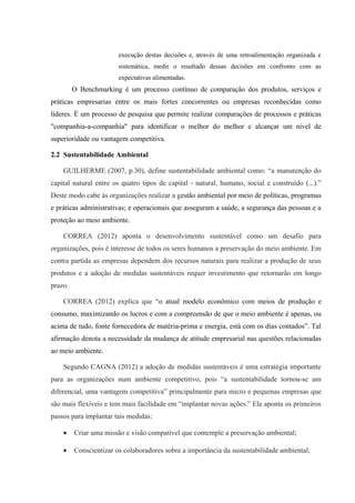 execução destas decisões e, através de uma retroalimentação organizada e
sistemática, medir o resultado dessas decisões em confronto com as
expectativas alimentadas.
O Benchmarking é um processo contínuo de comparação dos produtos, serviços e
práticas empresarias entre os mais fortes concorrentes ou empresas reconhecidas como
líderes. É um processo de pesquisa que permite realizar comparações de processos e práticas
"companhia-a-companhia" para identificar o melhor do melhor e alcançar um nível de
superioridade ou vantagem competitiva.
2.2 Sustentabilidade Ambiental
GUILHERME (2007, p.30), define sustentabilidade ambiental como: “a manutenção do
capital natural entre os quatro tipos de capital - natural, humano, social e construído (...).”
Deste modo cabe às organizações realizar a gestão ambiental por meio de políticas, programas
e práticas administrativas; e operacionais que asseguram a saúde, a segurança das pessoas e a
proteção ao meio ambiente.
CORREA (2012) aponta o desenvolvimento sustentável como um desafio para
organizações, pois é interesse de todos os seres humanos a preservação do meio ambiente. Em
contra partida as empresas dependem dos recursos naturais para realizar a produção de seus
produtos e a adoção de medidas sustentáveis requer investimento que retornarão em longo
prazo.
CORREA (2012) explica que “o atual modelo econômico com meios de produção e
consumo, maximizando os lucros e com a compreensão de que o meio ambiente é apenas, ou
acima de tudo, fonte fornecedora de matéria-prima e energia, está com os dias contados”. Tal
afirmação denota a necessidade da mudança de atitude empresarial nas questões relacionadas
ao meio ambiente.
Segundo CAGNA (2012) a adoção de medidas sustentáveis é uma estratégia importante
para as organizações num ambiente competitivo, pois “a sustentabilidade tornou-se um
diferencial, uma vantagem competitiva” principalmente para micro e pequenas empresas que
são mais flexíveis e tem mais facilidade em “implantar novas ações.” Ele aponta os primeiros
passos para implantar tais medidas:
• Criar uma missão e visão compatível que contemple a preservação ambiental;
• Conscientizar os colaboradores sobre a importância da sustentabilidade ambiental;
 